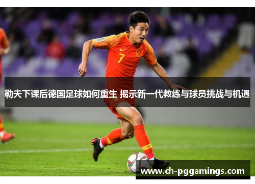 勒夫下课后德国足球如何重生 揭示新一代教练与球员挑战与机遇 勒夫下课后德国足球如何重生 揭示新一代教练与球员挑战与机遇