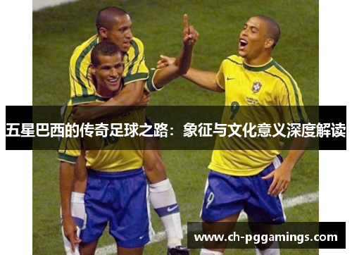 五星巴西的传奇足球之路:象征与文化意义深度解读 五星巴西的传奇足球之路:象征与文化意义深度解读