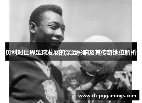 贝利对世界足球发展的深远影响及其传奇地位解析 贝利对世界足球发展的深远影响及其传奇地位解析