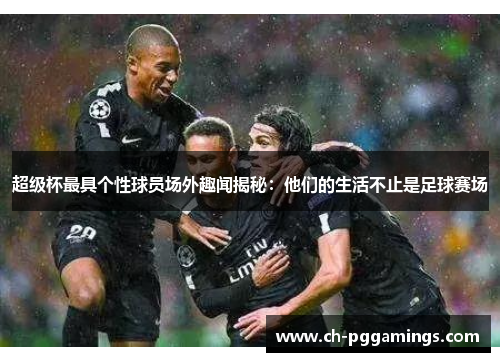 超级杯最具个性球员场外趣闻揭秘:他们的生活不止是足球赛场 超级杯最具个性球员场外趣闻揭秘:他们的生活不止是足球赛场