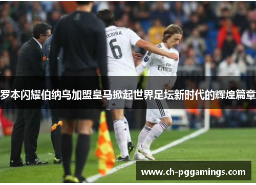 罗本闪耀伯纳乌加盟皇马掀起世界足坛新时代的辉煌篇章