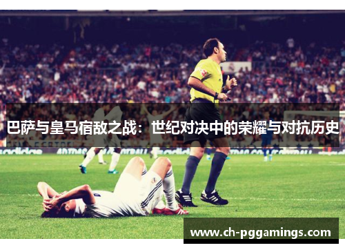 巴萨与皇马宿敌之战:世纪对决中的荣耀与对抗历史 巴萨与皇马宿敌之战:世纪对决中的荣耀与对抗历史