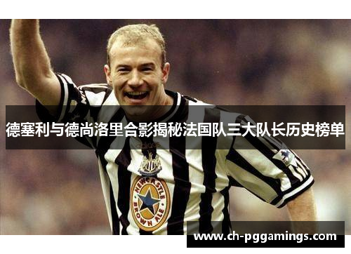 德塞利与德尚洛里合影揭秘法国队三大队长历史榜单
