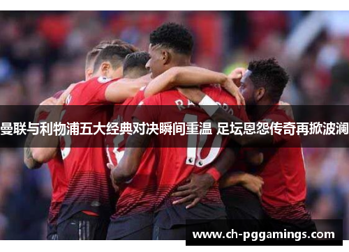 曼联与利物浦五大经典对决瞬间重温 足坛恩怨传奇再掀波澜