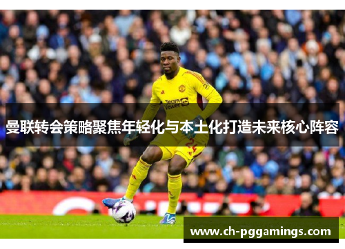 曼联转会策略聚焦年轻化与本土化打造未来核心阵容