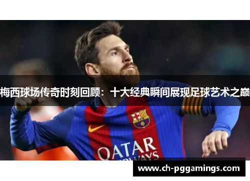 梅西球场传奇时刻回顾:十大经典瞬间展现足球艺术之巅 梅西球场传奇时刻回顾:十大经典瞬间展现足球艺术之巅