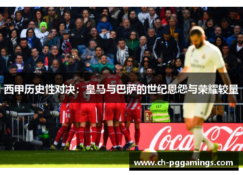西甲历史性对决：皇马与巴萨的世纪恩怨与荣耀较量
