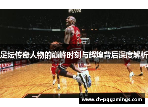 足坛传奇人物的巅峰时刻与辉煌背后深度解析