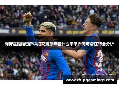 阿劳霍拒绝巴萨续约究竟意味着什么未来去向与潜在转会分析